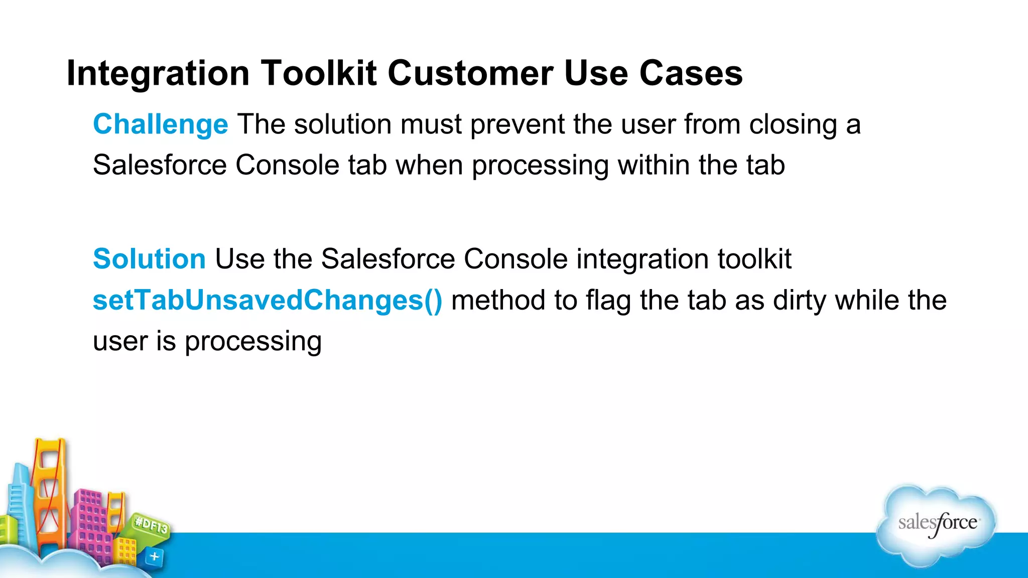 Integration Toolkit Customer Use Cases Challenge The solution must prevent the user from closing a Salesforce Console tab when processing within the tab Solution Use the Salesforce Console integration toolkit setTabUnsavedChanges() method to flag the tab as dirty while the user is processing 