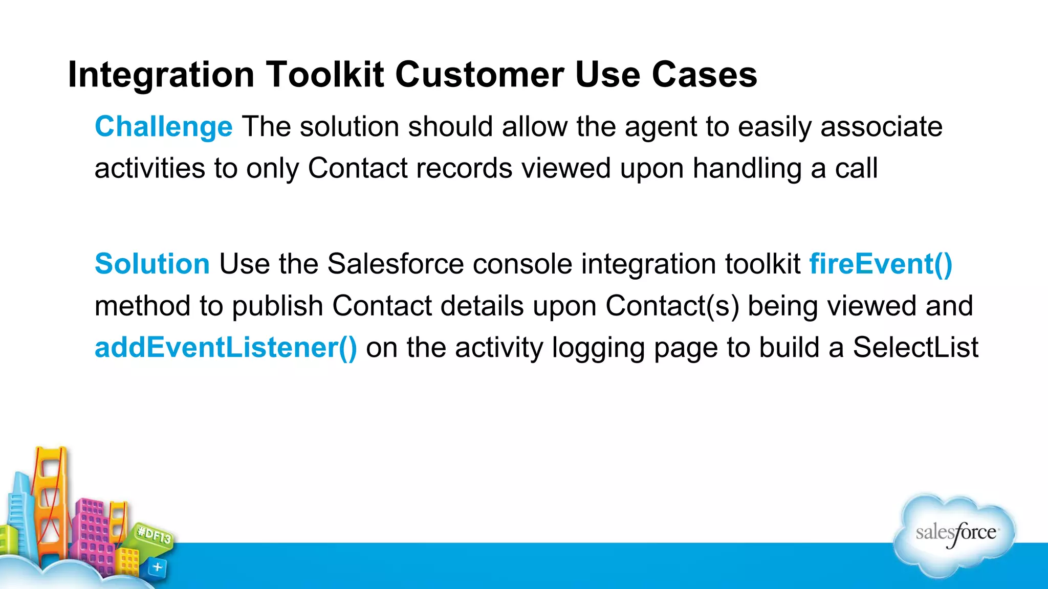 Integration Toolkit Customer Use Cases Challenge The solution should allow the agent to easily associate activities to only Contact records viewed upon handling a call Solution Use the Salesforce console integration toolkit fireEvent() method to publish Contact details upon Contact(s) being viewed and addEventListener() on the activity logging page to build a SelectList 