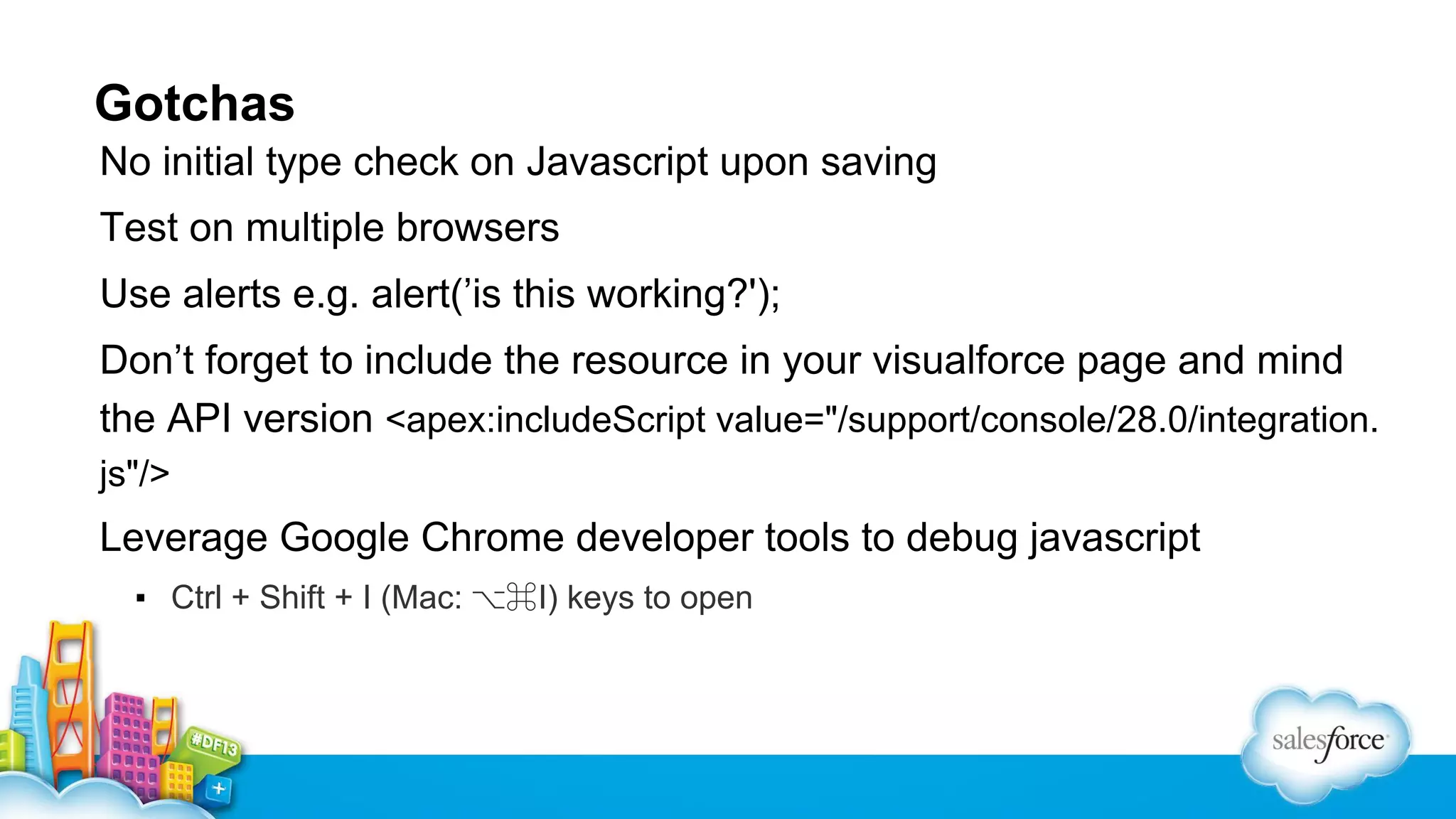 Gotchas No initial type check on Javascript upon saving Test on multiple browsers Use alerts e.g. alert(’is this working?'); Don’t forget to include the resource in your visualforce page and mind the API version <apex:includeScript value="/support/console/28.0/integration. js"/> Leverage Google Chrome developer tools to debug javascript ▪ Ctrl + Shift + I (Mac: ⌥⌘I) keys to open 