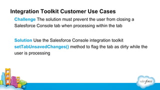 Integration Toolkit Customer Use Cases
Challenge The solution must prevent the user from closing a
Salesforce Console tab when processing within the tab
Solution Use the Salesforce Console integration toolkit
setTabUnsavedChanges() method to flag the tab as dirty while the
user is processing

 