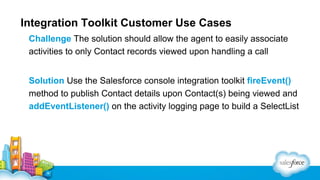 Integration Toolkit Customer Use Cases
Challenge The solution should allow the agent to easily associate
activities to only Contact records viewed upon handling a call
Solution Use the Salesforce console integration toolkit fireEvent()
method to publish Contact details upon Contact(s) being viewed and
addEventListener() on the activity logging page to build a SelectList

 