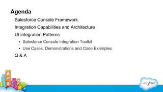 Agenda
Salesforce Console Framework
Integration Capabilities and Architecture
UI integration Patterns
▪ Salesforce Console Integration Toolkit
▪ Use Cases, Demonstrations and Code Examples

Q&A

 