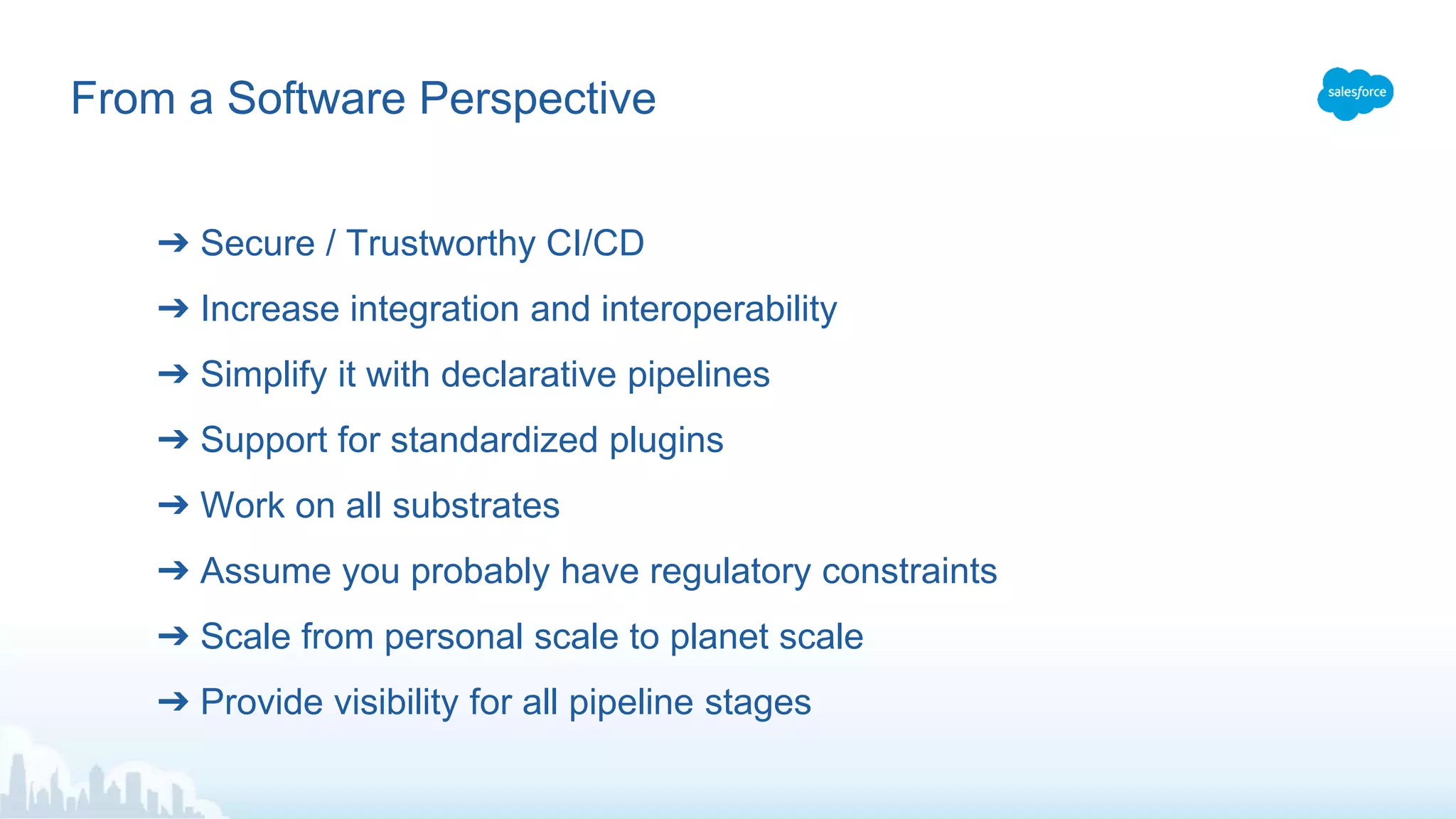 From a Software Perspective
➔ Secure / Trustworthy CI/CD
➔ Increase integration and interoperability
➔ Simplify it with declarative pipelines
➔ Support for standardized plugins
➔ Work on all substrates
➔ Assume you probably have regulatory constraints
➔ Scale from personal scale to planet scale
➔ Provide visibility for all pipeline stages
 