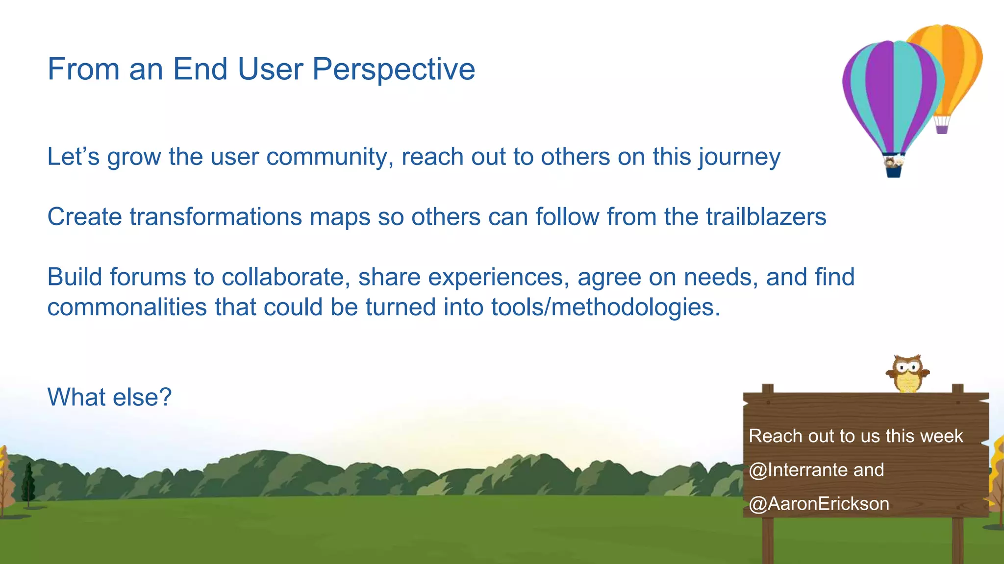 From an End User Perspective
Let’s grow the user community, reach out to others on this journey
Create transformations maps so others can follow from the trailblazers
Build forums to collaborate, share experiences, agree on needs, and find
commonalities that could be turned into tools/methodologies.
What else?
Reach out to us this week
@Interrante and
@AaronErickson
 