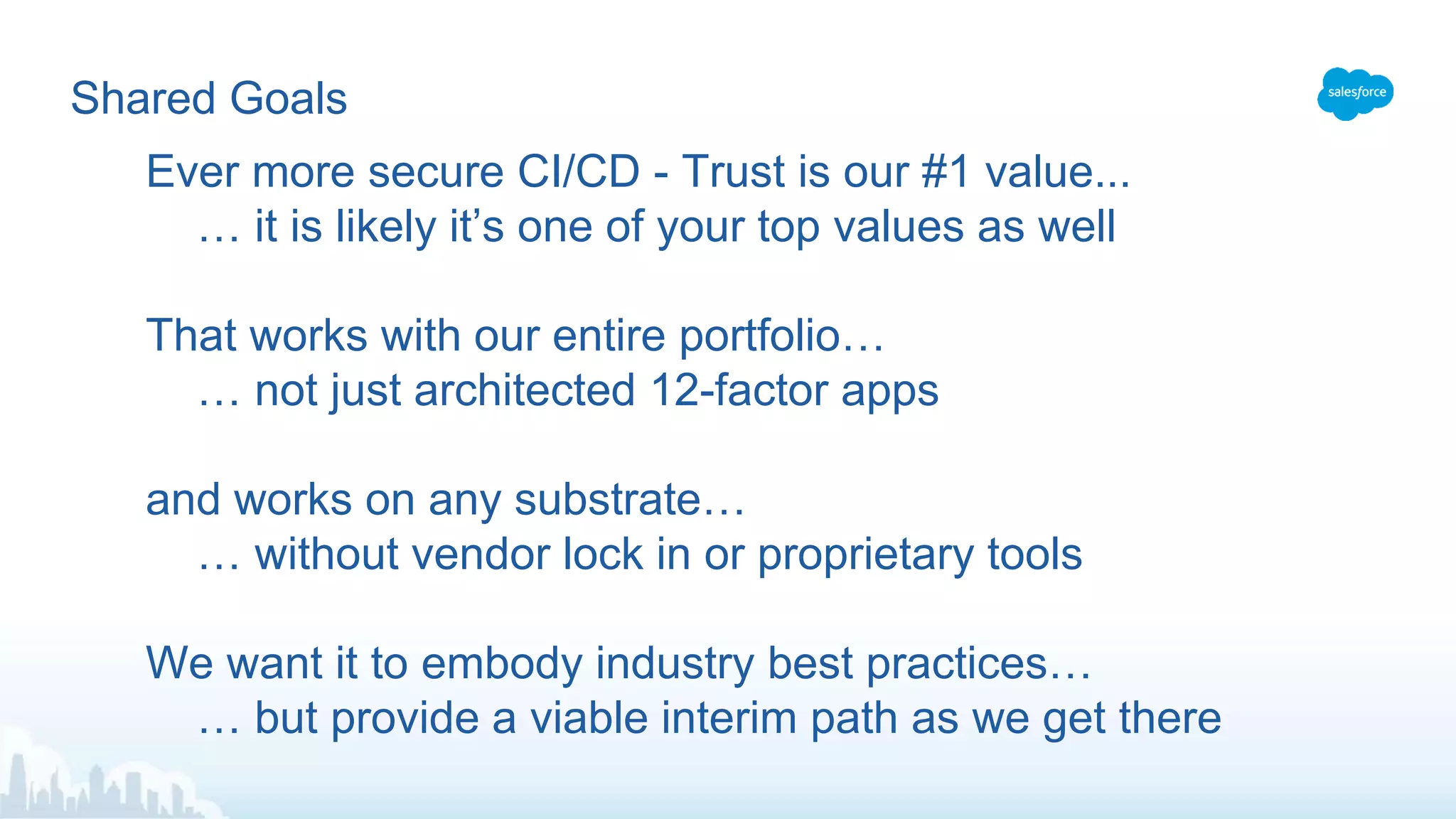 Shared Goals
Ever more secure CI/CD - Trust is our #1 value...
… it is likely it’s one of your top values as well
That works with our entire portfolio…
… not just architected 12-factor apps
and works on any substrate…
… without vendor lock in or proprietary tools
We want it to embody industry best practices…
… but provide a viable interim path as we get there
 