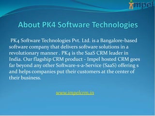 PK4 Software Technologies Pvt. Ltd. is a Bangalore-based
software company that delivers software solutions in a
revolutionary manner . PK4 is the SaaS CRM leader in
India. Our flagship CRM product - Impel hosted CRM goes
far beyond any other Software-s-a-Service (SaaS) offering s
and helps companies put their customers at the center of
their business.

                     www.impelcrm.in
 