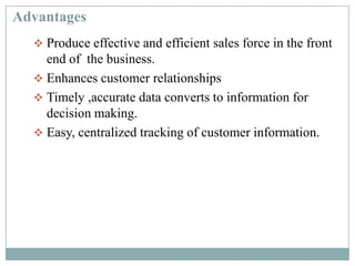 Advantages
 Produce effective and efficient sales force in the front
end of the business.
 Enhances customer relationships
 Timely ,accurate data converts to information for
decision making.
 Easy, centralized tracking of customer information.
 