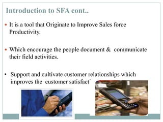 Introduction to SFA cont..
 It is a tool that Originate to Improve Sales force
Productivity.
 Which encourage the people document & communicate
their field activities.
• Support and cultivate customer relationships which
improves the customer satisfaction.
 