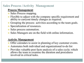 Sales Process /Activity Management
Process Management
 Sales Process mapping.
 Flexible to adjust with the company specific requirement and
ability to carryout timely changes as required.
 Grouping the process activities according to the team goals.
 Specialization of resources.
 Sales process automation.
 Sales Managers are on the field with online information.
Activity Management
 Offer calendars to assist in planning of key customer events.
 Automates both individual and organizational to-do list
 Provides valuable post facto analysis of a sales cycle; which
allows the team to examine the duration and procedures
involved in critical tasks.
 