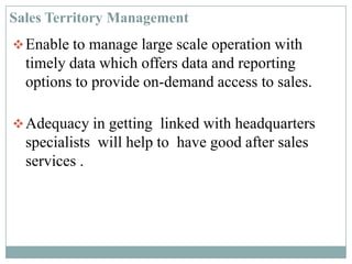 Enable to manage large scale operation with
timely data which offers data and reporting
options to provide on-demand access to sales.
Adequacy in getting linked with headquarters
specialists will help to have good after sales
services .
Sales Territory Management
 