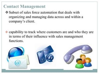 Subset of sales force automation that deals with
organizing and managing data across and within a
company’s client.
 capability to track where customers are and who they are
in terms of their influence with sales management
functions.
Contact Management
 