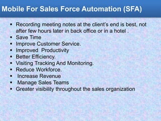 Mobile For Sales Force Automation (SFA)
 Recording meeting notes at the client’s end is best, not
after few hours later in back office or in a hotel .
 Save Time
 Improve Customer Service.
 Improved Productivity
 Better Efficiency.
 Visiting Tracking And Monitoring.
 Reduce Workforce.
 Increase Revenue
 Manage Sales Teams
 Greater visibility throughout the sales organization
 