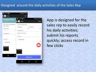 Designed around the daily activities of the Sales Rep
App is designed for the
sales rep to easily record
his daily activities;
submit his reports
quickly; access record in
few clicks
 