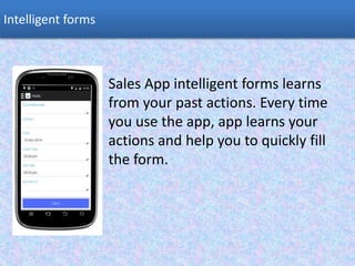 Sales App intelligent forms learns
from your past actions. Every time
you use the app, app learns your
actions and help you to quickly fill
the form.
Intelligent forms
 