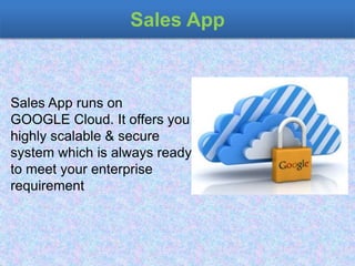 Sales App
Sales App runs on
GOOGLE Cloud. It offers you
highly scalable & secure
system which is always ready
to meet your enterprise
requirement
 