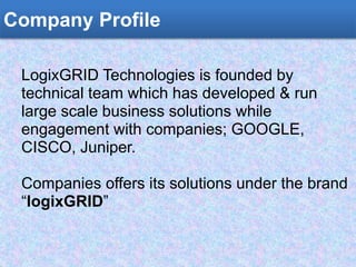Company Profile
LogixGRID Technologies is founded by
technical team which has developed & run
large scale business solutions while
engagement with companies; GOOGLE,
CISCO, Juniper.
Companies offers its solutions under the brand
“logixGRID”
 