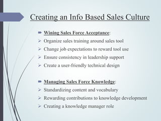 Creating an Info Based Sales Culture
 Wining Sales Force Acceptance:
 Organize sales training around sales tool
 Change job expectations to reward tool use
 Ensure consistency in leadership support
 Create a user-friendly technical design
 Managing Sales Force Knowledge:
 Standardizing content and vocabulary
 Rewarding contributions to knowledge development
 Creating a knowledge manager role
 
