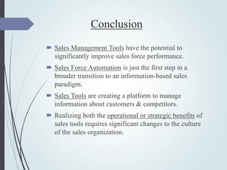 Conclusion
 Sales Management Tools have the potential to
significantly improve sales force performance.
 Sales Force Automation is just the first step in a
broader transition to an information-based sales
paradigm.
 Sales Tools are creating a platform to manage
information about customers & competitors.
 Realizing both the operational or strategic benefits of
sales tools requires significant changes to the culture
of the sales organization.
 