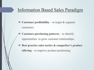 Information Based Sales Paradigm
 Customer profitability – to target & segment
customers.
 Customer purchasing patterns – to identify
opportunities to grow customer relationships.
 Best practice sales tactics & competitor’s product
offering – to improve product positioning.
 