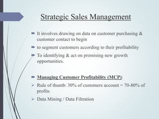 Strategic Sales Management
 It involves drawing on data on customer purchasing &
customer contact to begin
 to segment customers according to their profitability
 To identifying & act on promising new growth
opportunities.
 Managing Customer Profitability (MCP):
 Rule of thumb: 30% of customers account = 70-80% of
profits
 Data Mining / Data Filtration
 