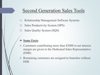 Second Generation Sales Tools
1) Relationship Management Software Systems
2) Sales Productivity System (SPS)
3) Sales Quality System (SQS)
 Some Facts:
 Customers contributing more than $3000 in net interest
margin are given to the Dedicated Sales Representative
(DSR)
 Remaining customers are assigned to branches without
DSR
 