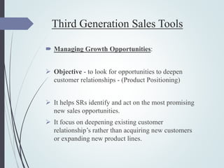 Third Generation Sales Tools
 Managing Growth Opportunities:
 Objective - to look for opportunities to deepen
customer relationships - (Product Positioning)
 It helps SRs identify and act on the most promising
new sales opportunities.
 It focus on deepening existing customer
relationship’s rather than acquiring new customers
or expanding new product lines.
 