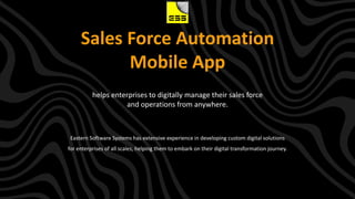 Sales Force Automation
Mobile App
Eastern Software Systems has extensive experience in developing custom digital solutions
for enterprises of all scales, helping them to embark on their digital transformation journey.
helps enterprises to digitally manage their sales force
and operations from anywhere.
 