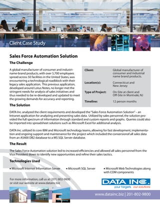 Client Case Study

Sales Force Automation Solution
The Challenge
A global manufacturer of consumer and industri-          Client:               Global manufacturer of        al
name-brand products, with over 5,700 employees                                 consumer and industrial
spread across 50 facilities in the United States, was                          name brand products.
encountering a technological roadblock with their
                                                         Location(s):          Connecticut and
legacy sales application. This previous application,                           New Jersey
developed around Lotus Notes, no longer met the
stringent needs for analysis of sales initiatives and    Type of Project:      On-Site at client and
thus needed to be re-developed and updated to meet                             Off-Site in Montvale, NJ
the growing demands for accuracy and reporting.
                                                         Timeline:             12 person months
The Solution
DATA Inc. analyzed the client requirements and developed the “Sales Force Automation Solution” – an
Intranet application for analyzing and presenting sales data. Utilized by sales personnel, the solution pro-
vided the full spectrum of information through standard and custom reports and graphs. Queries could also
be imported into spreadsheet solutions such as Microsoft Excel for additional analysis.

DATA Inc. utilized its core IBM and Microsoft technology teams, allowing for fast development, implementa-
tion and ongoing support and maintenance for the project which included the conversionof all sales data
from an AS400 DB2 database to a MS SQL Server database.

The Result
The Sales Force Automation solution led to increased efﬁciencies and allowed all sales personnel from the
Vice President down to identify new opportunities and reﬁne their sales tactics.

Technologies Used

• Microsoft Internet Information Server    • Microsoft SQL Server       • Microsoft Web Technologies along
                                                                        with COM components

For more information, call us at (201) 802-9800
or visit our website at www.datainc.biz


                                                                   www.datainc.biz | 201-802-9800
 