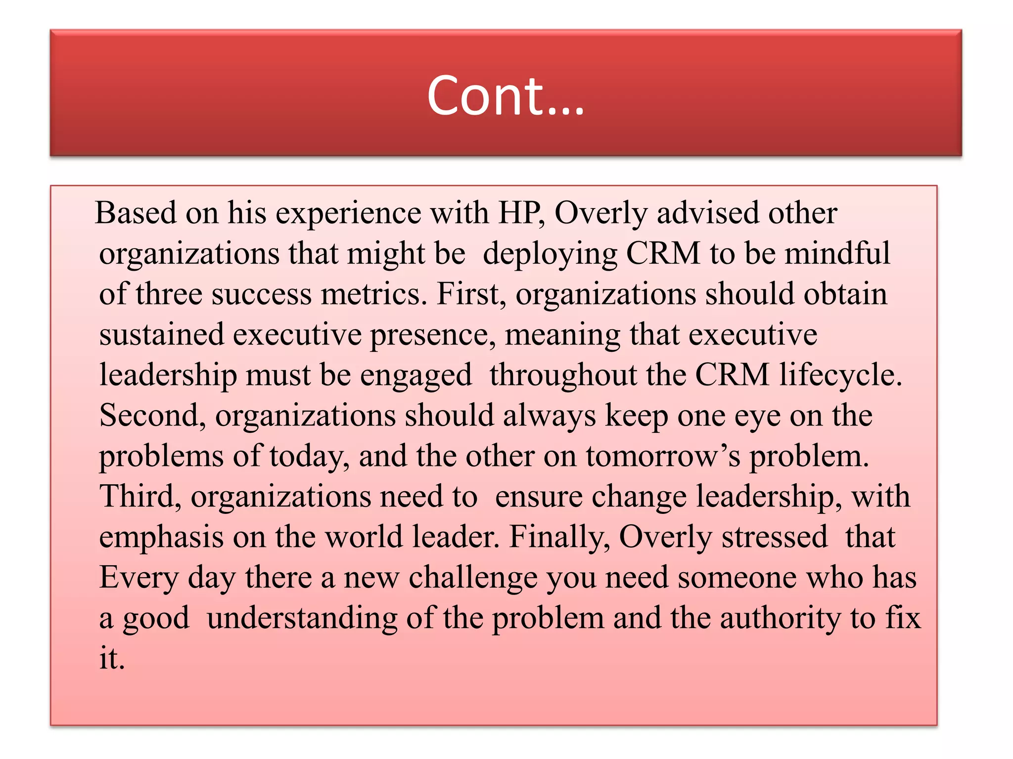 Cont…
Based on his experience with HP, Overly advised other
organizations that might be deploying CRM to be mindful
of three success metrics. First, organizations should obtain
sustained executive presence, meaning that executive
leadership must be engaged throughout the CRM lifecycle.
Second, organizations should always keep one eye on the
problems of today, and the other on tomorrow’s problem.
Third, organizations need to ensure change leadership, with
emphasis on the world leader. Finally, Overly stressed that
Every day there a new challenge you need someone who has
a good understanding of the problem and the authority to fix
it.
 