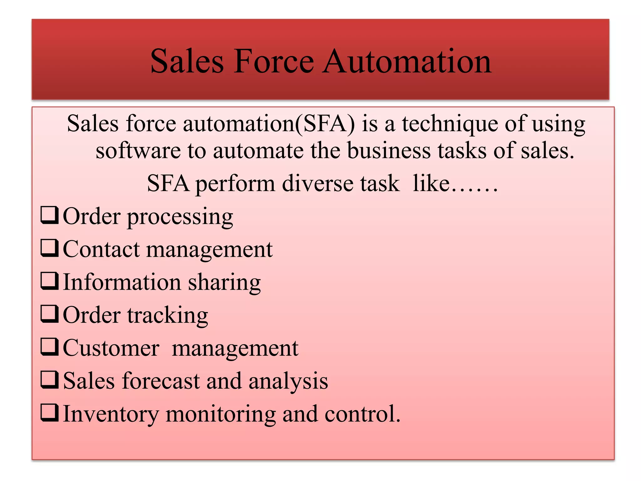 Sales Force Automation
Sales force automation(SFA) is a technique of using
software to automate the business tasks of sales.
SFA perform diverse task like……
Order processing
Contact management
Information sharing
Order tracking
Customer management
Sales forecast and analysis
Inventory monitoring and control.
 