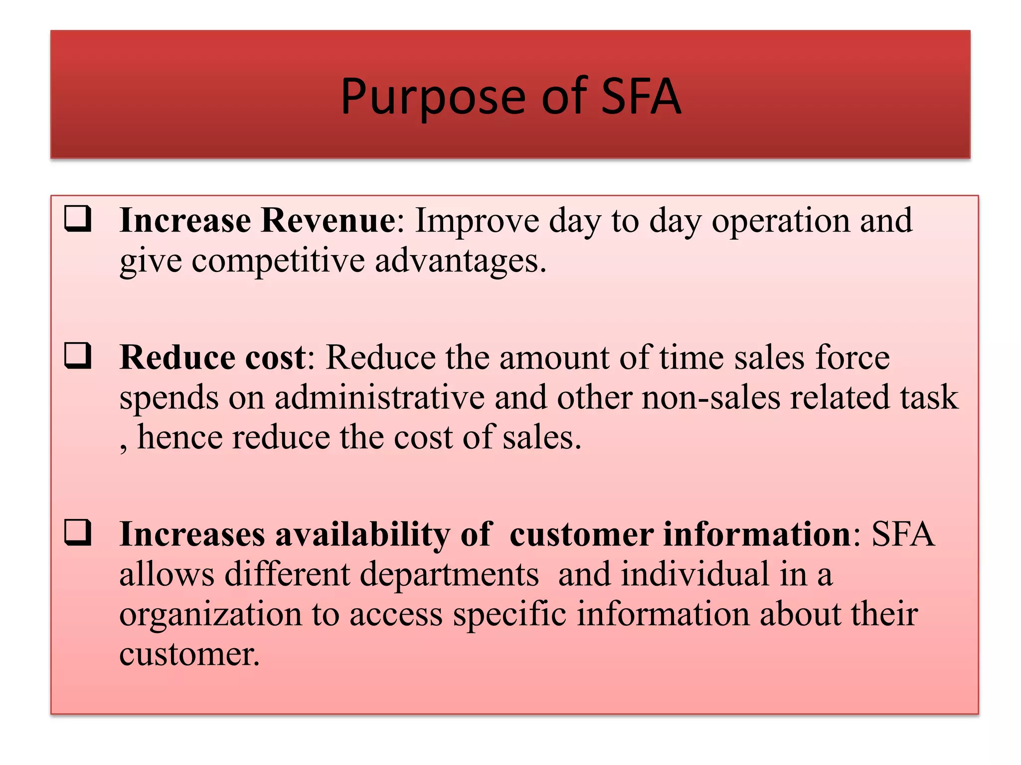 Purpose of SFA
 Increase Revenue: Improve day to day operation and
give competitive advantages.
 Reduce cost: Reduce the amount of time sales force
spends on administrative and other non-sales related task
, hence reduce the cost of sales.
 Increases availability of customer information: SFA
allows different departments and individual in a
organization to access specific information about their
customer.
 