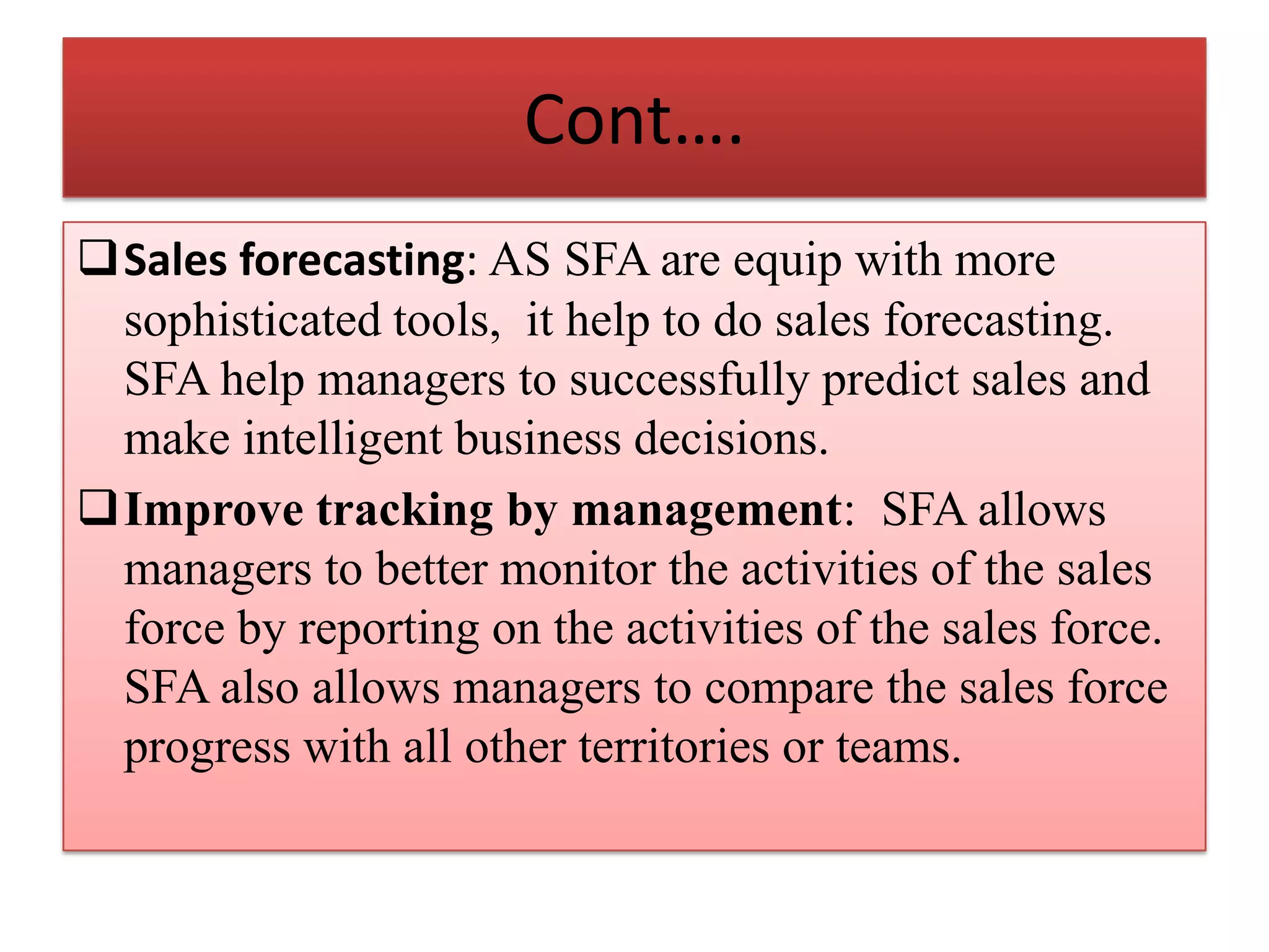 Cont….
Sales forecasting: AS SFA are equip with more
sophisticated tools, it help to do sales forecasting.
SFA help managers to successfully predict sales and
make intelligent business decisions.
Improve tracking by management: SFA allows
managers to better monitor the activities of the sales
force by reporting on the activities of the sales force.
SFA also allows managers to compare the sales force
progress with all other territories or teams.
 