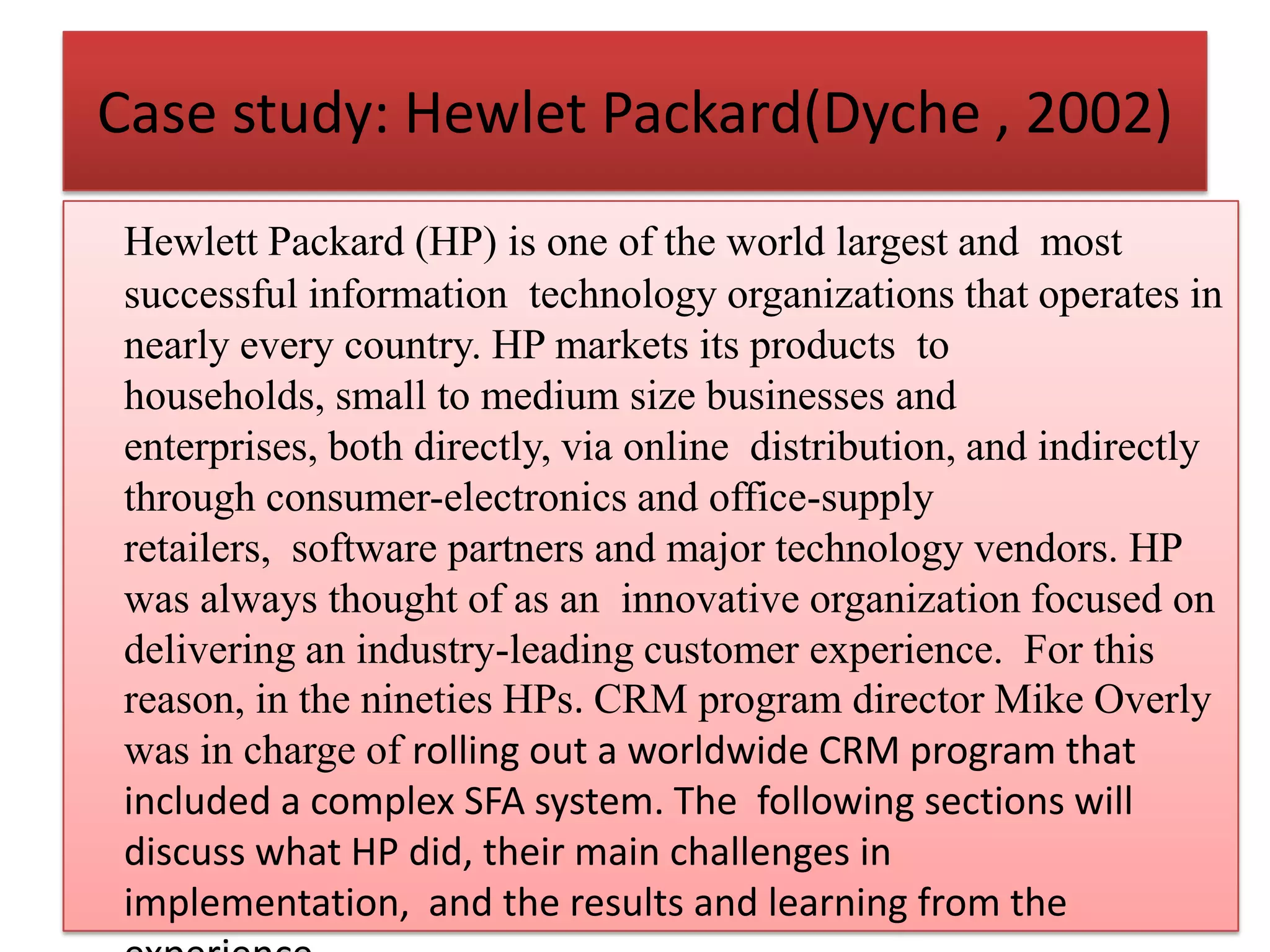 Case study: Hewlet Packard(Dyche , 2002)
Hewlett Packard (HP) is one of the world largest and most
successful information technology organizations that operates in
nearly every country. HP markets its products to
households, small to medium size businesses and
enterprises, both directly, via online distribution, and indirectly
through consumer-electronics and office-supply
retailers, software partners and major technology vendors. HP
was always thought of as an innovative organization focused on
delivering an industry-leading customer experience. For this
reason, in the nineties HPs. CRM program director Mike Overly
was in charge of rolling out a worldwide CRM program that
included a complex SFA system. The following sections will
discuss what HP did, their main challenges in
implementation, and the results and learning from the
 