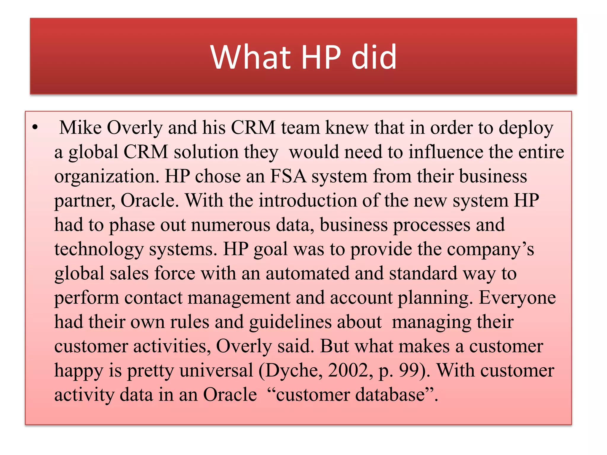What HP did
• Mike Overly and his CRM team knew that in order to deploy
a global CRM solution they would need to influence the entire
organization. HP chose an FSA system from their business
partner, Oracle. With the introduction of the new system HP
had to phase out numerous data, business processes and
technology systems. HP goal was to provide the company’s
global sales force with an automated and standard way to
perform contact management and account planning. Everyone
had their own rules and guidelines about managing their
customer activities, Overly said. But what makes a customer
happy is pretty universal (Dyche, 2002, p. 99). With customer
activity data in an Oracle “customer database”.
 