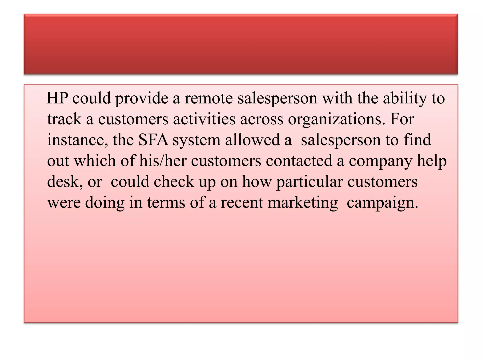 HP could provide a remote salesperson with the ability to
track a customers activities across organizations. For
instance, the SFA system allowed a salesperson to find
out which of his/her customers contacted a company help
desk, or could check up on how particular customers
were doing in terms of a recent marketing campaign.
 