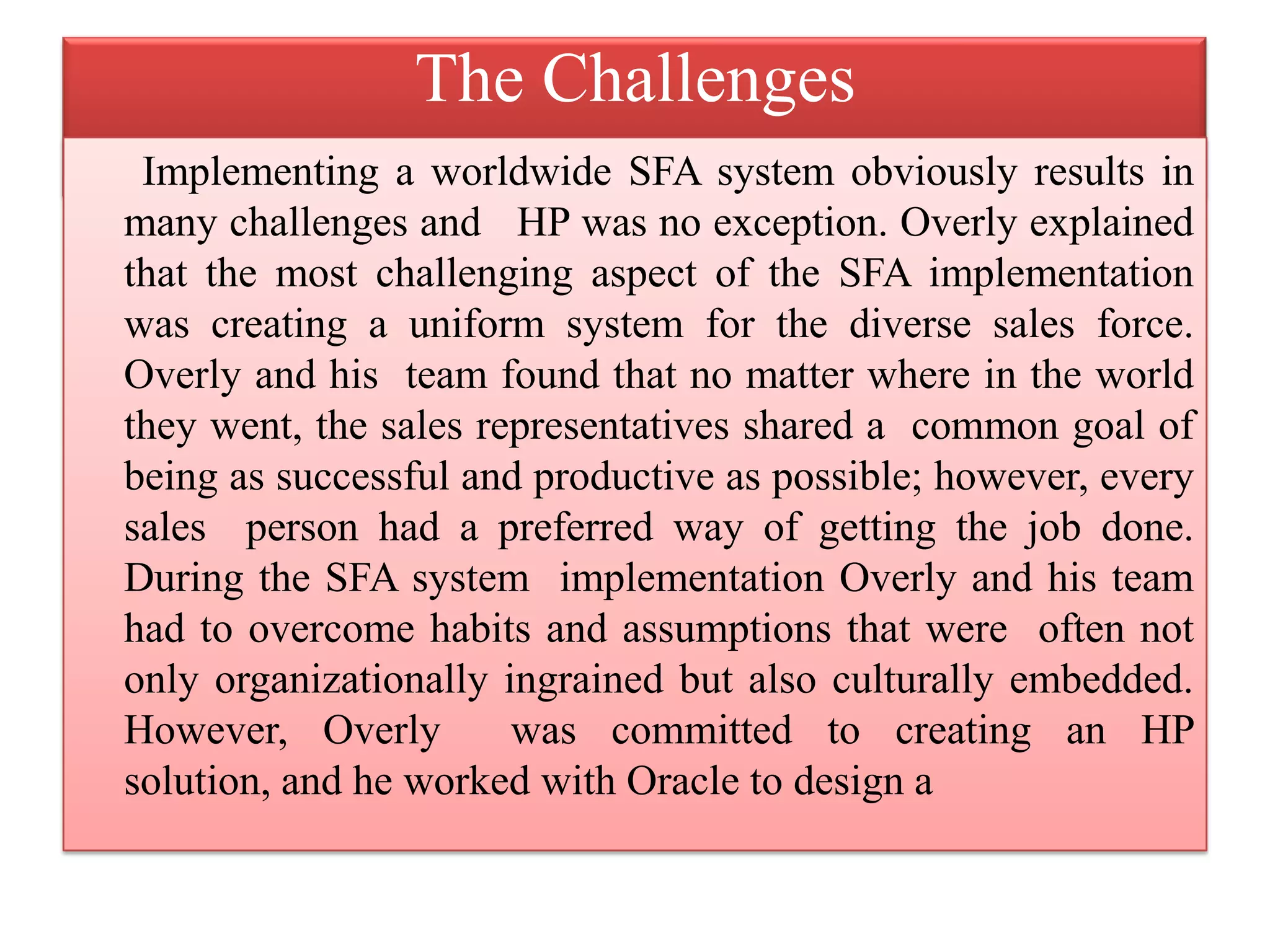 The Challenges
Implementing a worldwide SFA system obviously results in
many challenges and HP was no exception. Overly explained
that the most challenging aspect of the SFA implementation
was creating a uniform system for the diverse sales force.
Overly and his team found that no matter where in the world
they went, the sales representatives shared a common goal of
being as successful and productive as possible; however, every
sales person had a preferred way of getting the job done.
During the SFA system implementation Overly and his team
had to overcome habits and assumptions that were often not
only organizationally ingrained but also culturally embedded.
However, Overly was committed to creating an HP
solution, and he worked with Oracle to design a
 