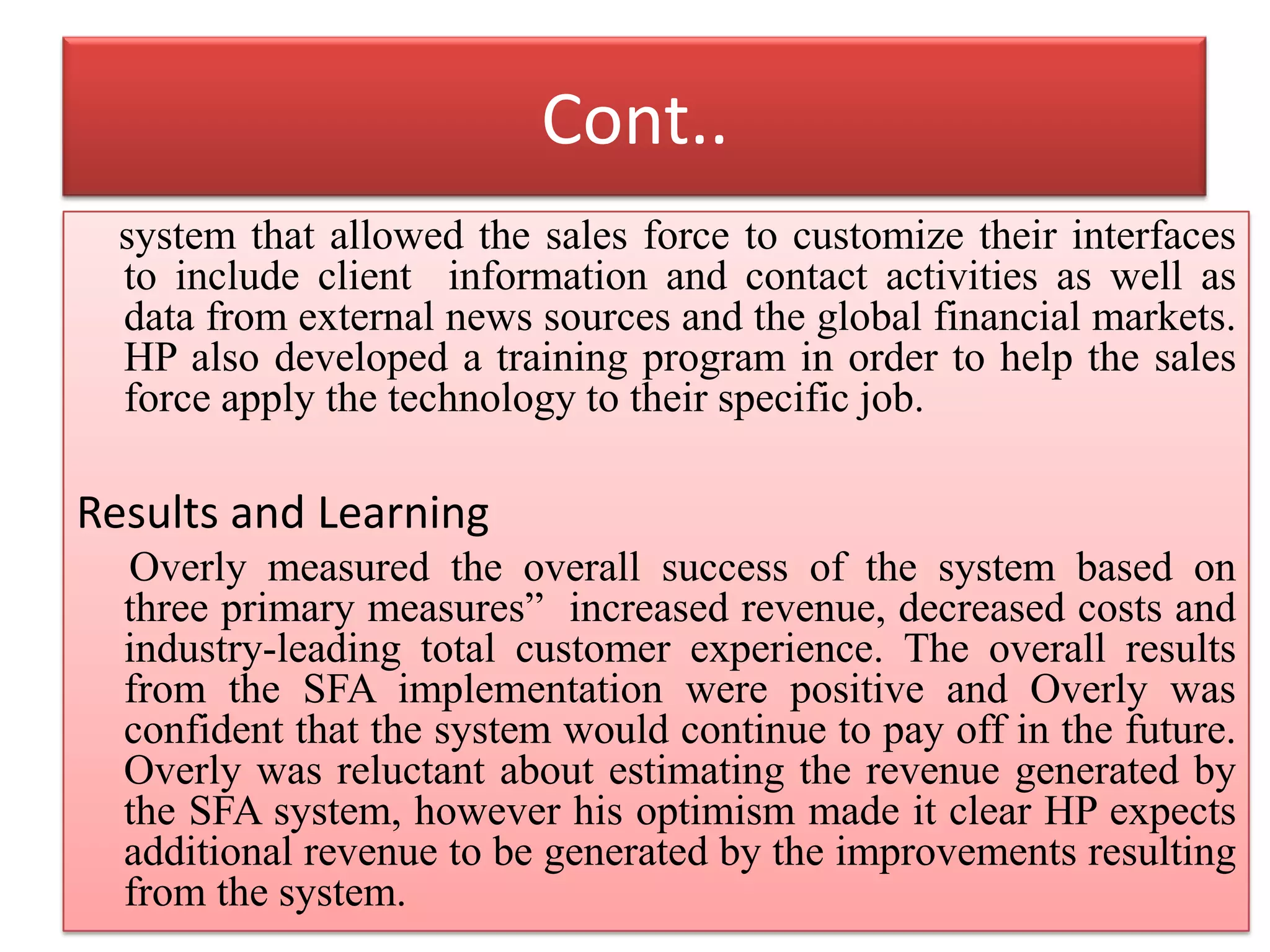 Cont..
system that allowed the sales force to customize their interfaces
to include client information and contact activities as well as
data from external news sources and the global financial markets.
HP also developed a training program in order to help the sales
force apply the technology to their specific job.
Results and Learning
Overly measured the overall success of the system based on
three primary measures” increased revenue, decreased costs and
industry-leading total customer experience. The overall results
from the SFA implementation were positive and Overly was
confident that the system would continue to pay off in the future.
Overly was reluctant about estimating the revenue generated by
the SFA system, however his optimism made it clear HP expects
additional revenue to be generated by the improvements resulting
from the system.
 