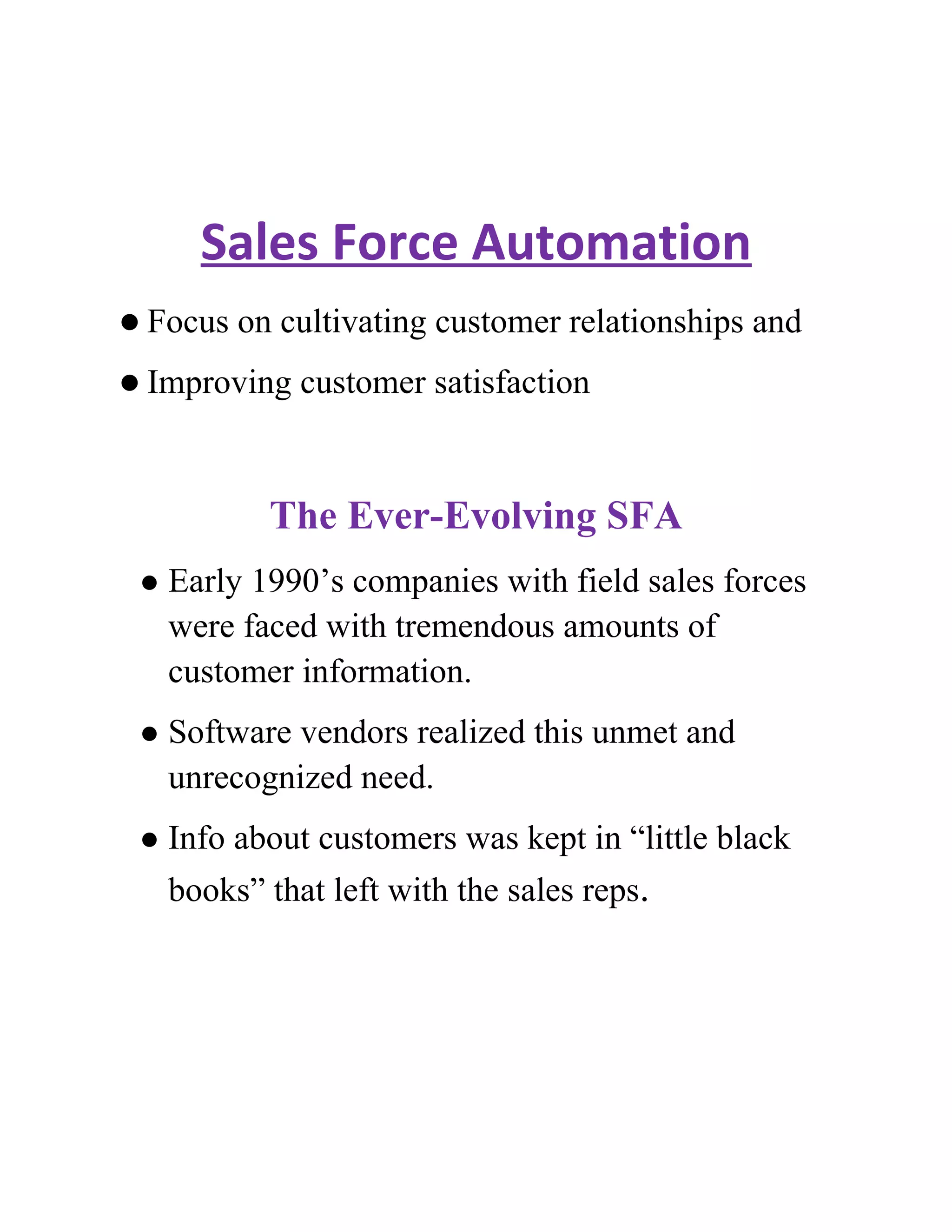Sales Force Automation
 Focus   on cultivating customer relationships and
 Improving    customer satisfaction


            The Ever-Evolving SFA
    Early 1990’s companies with field sales forces
     were faced with tremendous amounts of
     customer information.
    Software vendors realized this unmet and
     unrecognized need.
    Info about customers was kept in “little black
     books” that left with the sales reps.
 