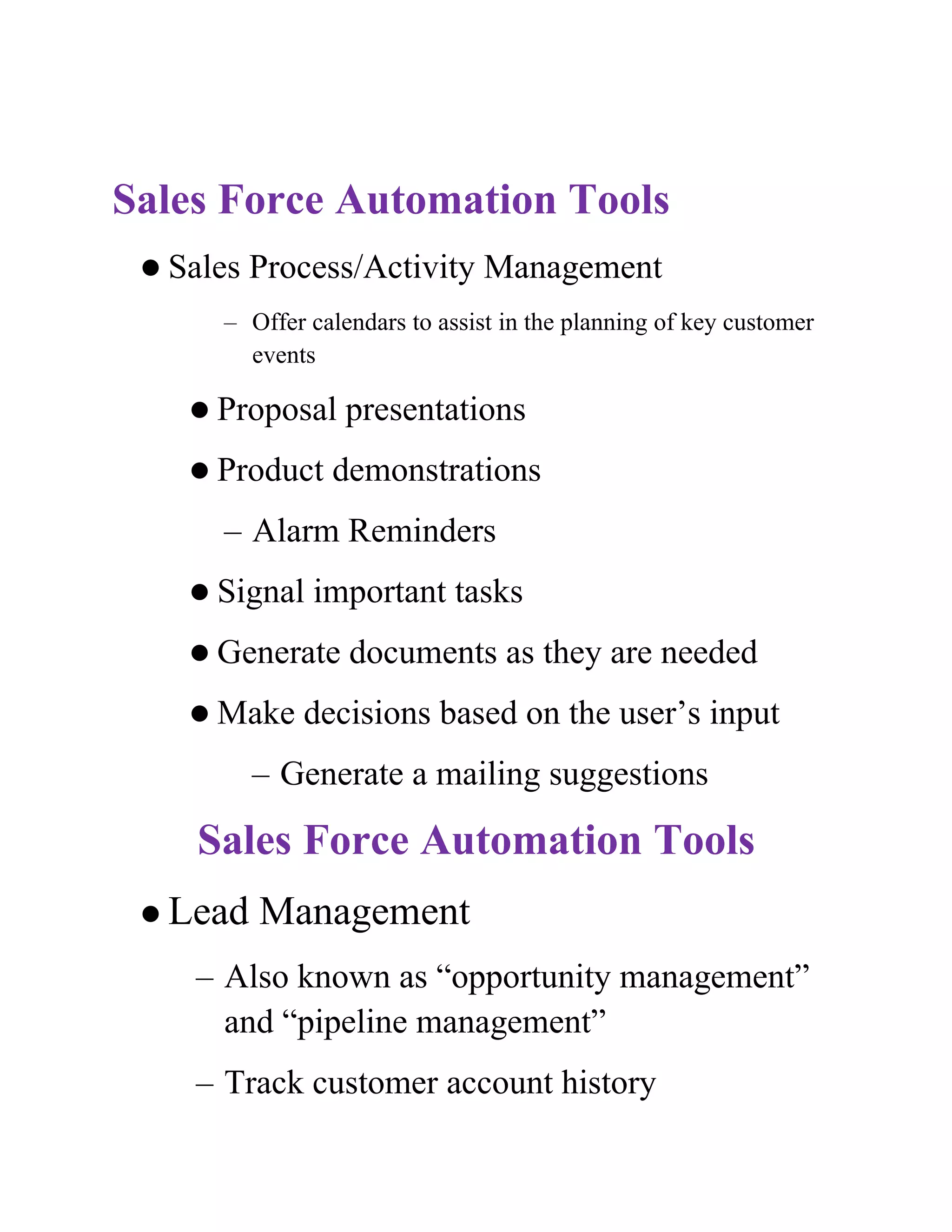 Sales Force Automation Tools
  Sales   Process/Activity Management
      – Offer calendars to assist in the planning of key customer
        events

     Proposal    presentations
     Product   demonstrations
      – Alarm Reminders
     Signal   important tasks
     Generate    documents as they are needed
     Make    decisions based on the user’s input
           – Generate a mailing suggestions

    Sales Force Automation Tools
  Lead    Management
    – Also known as “opportunity management”
      and “pipeline management”
    – Track customer account history
 