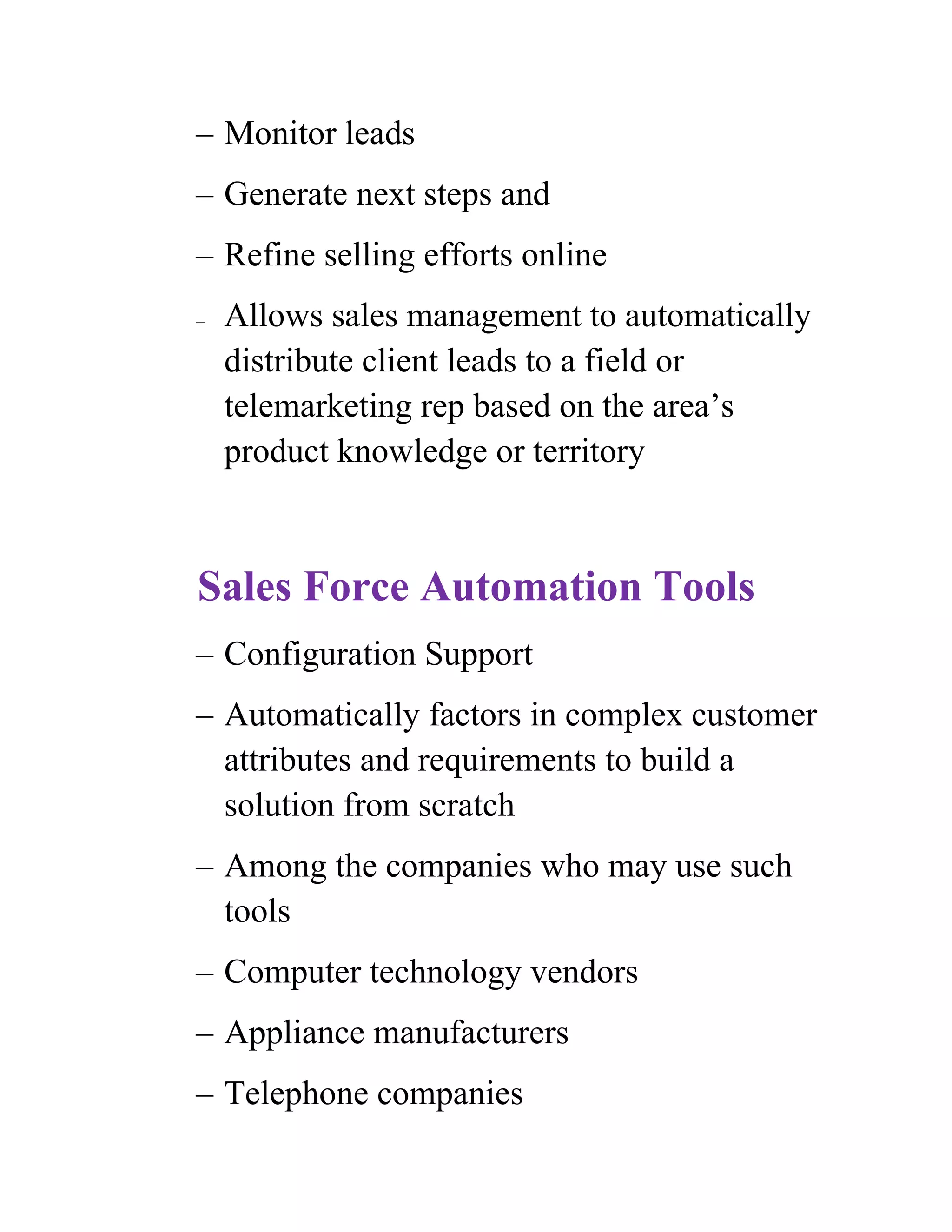 – Monitor leads
– Generate next steps and
– Refine selling efforts online
–   Allows sales management to automatically
    distribute client leads to a field or
    telemarketing rep based on the area’s
    product knowledge or territory



Sales Force Automation Tools
– Configuration Support
– Automatically factors in complex customer
  attributes and requirements to build a
  solution from scratch
– Among the companies who may use such
  tools
– Computer technology vendors
– Appliance manufacturers
– Telephone companies
 