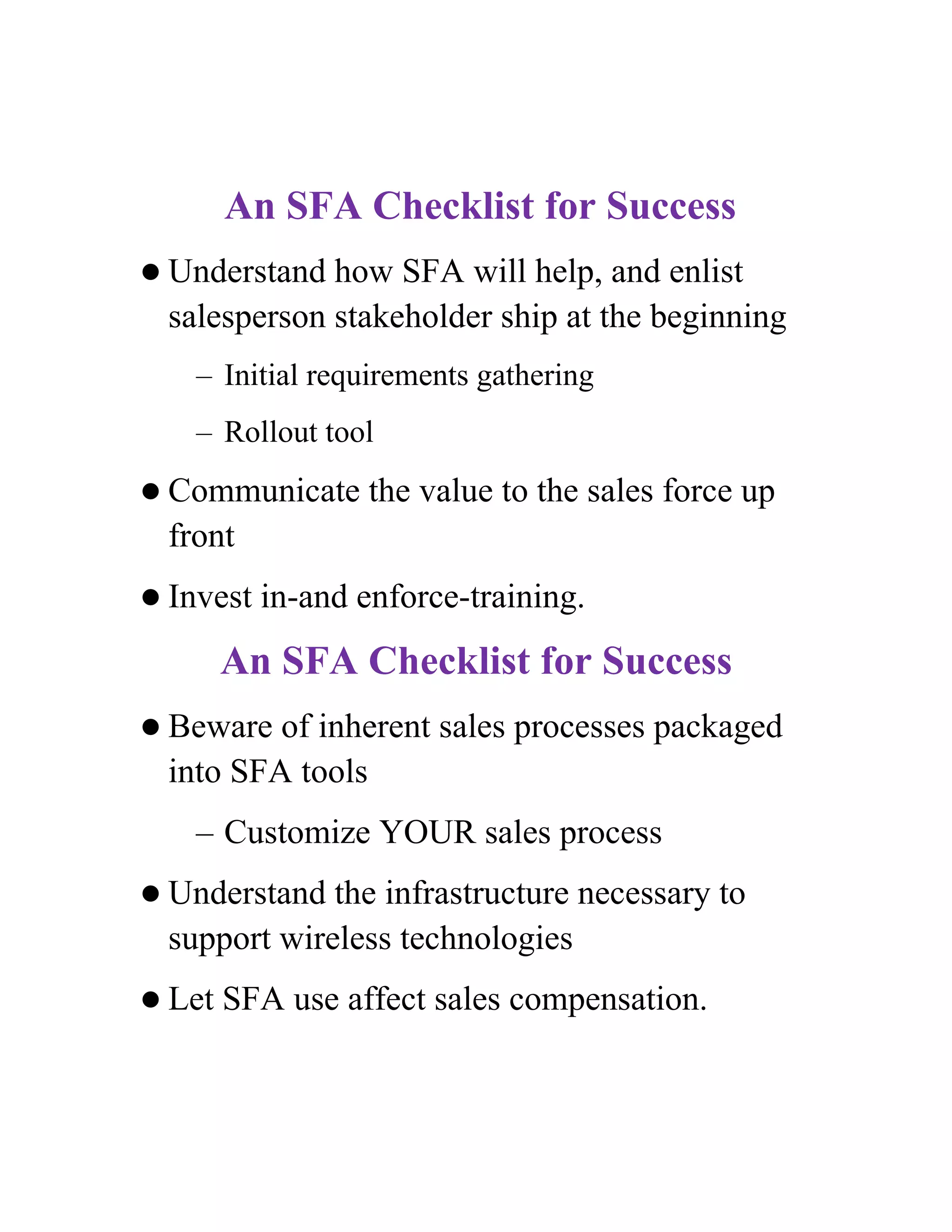 An SFA Checklist for Success
 Understand  how SFA will help, and enlist
  salesperson stakeholder ship at the beginning
    – Initial requirements gathering
    – Rollout tool
 Communicate     the value to the sales force up
  front
 Invest   in-and enforce-training.
        An SFA Checklist for Success
 Beware  of inherent sales processes packaged
  into SFA tools
    – Customize YOUR sales process
 Understand  the infrastructure necessary to
  support wireless technologies
 Let   SFA use affect sales compensation.
 