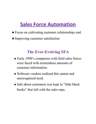 Sales Force Automation
 Focus   on cultivating customer relationships and
 Improving    customer satisfaction


            The Ever-Evolving SFA
    Early 1990’s companies with field sales forces
     were faced with tremendous amounts of
     customer information.
    Software vendors realized this unmet and
     unrecognized need.
    Info about customers was kept in “little black
     books” that left with the sales reps.
 