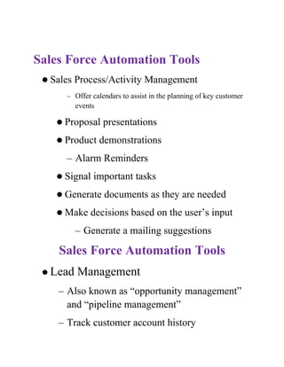 Sales Force Automation Tools
  Sales   Process/Activity Management
      – Offer calendars to assist in the planning of key customer
        events

     Proposal    presentations
     Product   demonstrations
      – Alarm Reminders
     Signal   important tasks
     Generate    documents as they are needed
     Make    decisions based on the user’s input
           – Generate a mailing suggestions

    Sales Force Automation Tools
  Lead    Management
    – Also known as “opportunity management”
      and “pipeline management”
    – Track customer account history
 