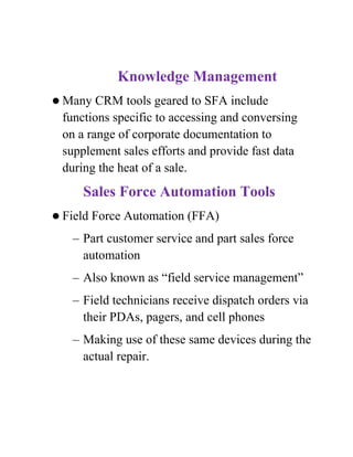 Knowledge Management
 Many  CRM tools geared to SFA include
 functions specific to accessing and conversing
 on a range of corporate documentation to
 supplement sales efforts and provide fast data
 during the heat of a sale.
     Sales Force Automation Tools
 Field   Force Automation (FFA)
   – Part customer service and part sales force
     automation
   – Also known as “field service management”
   – Field technicians receive dispatch orders via
     their PDAs, pagers, and cell phones
   – Making use of these same devices during the
     actual repair.
 