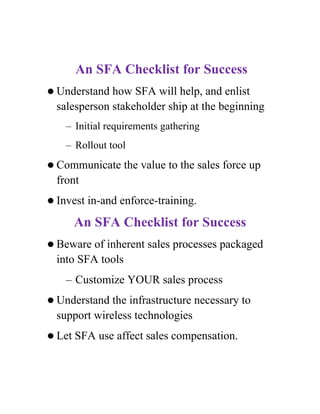 An SFA Checklist for Success
 Understand  how SFA will help, and enlist
  salesperson stakeholder ship at the beginning
    – Initial requirements gathering
    – Rollout tool
 Communicate     the value to the sales force up
  front
 Invest   in-and enforce-training.
        An SFA Checklist for Success
 Beware  of inherent sales processes packaged
  into SFA tools
    – Customize YOUR sales process
 Understand  the infrastructure necessary to
  support wireless technologies
 Let   SFA use affect sales compensation.
 