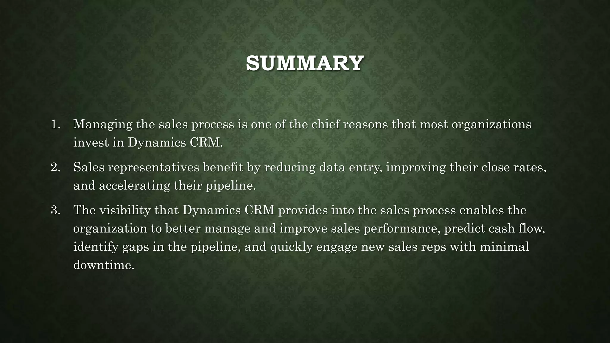 SUMMARY
1. Managing the sales process is one of the chief reasons that most organizations
invest in Dynamics CRM.
2. Sales representatives benefit by reducing data entry, improving their close rates,
and accelerating their pipeline.
3. The visibility that Dynamics CRM provides into the sales process enables the
organization to better manage and improve sales performance, predict cash flow,
identify gaps in the pipeline, and quickly engage new sales reps with minimal
downtime.
 