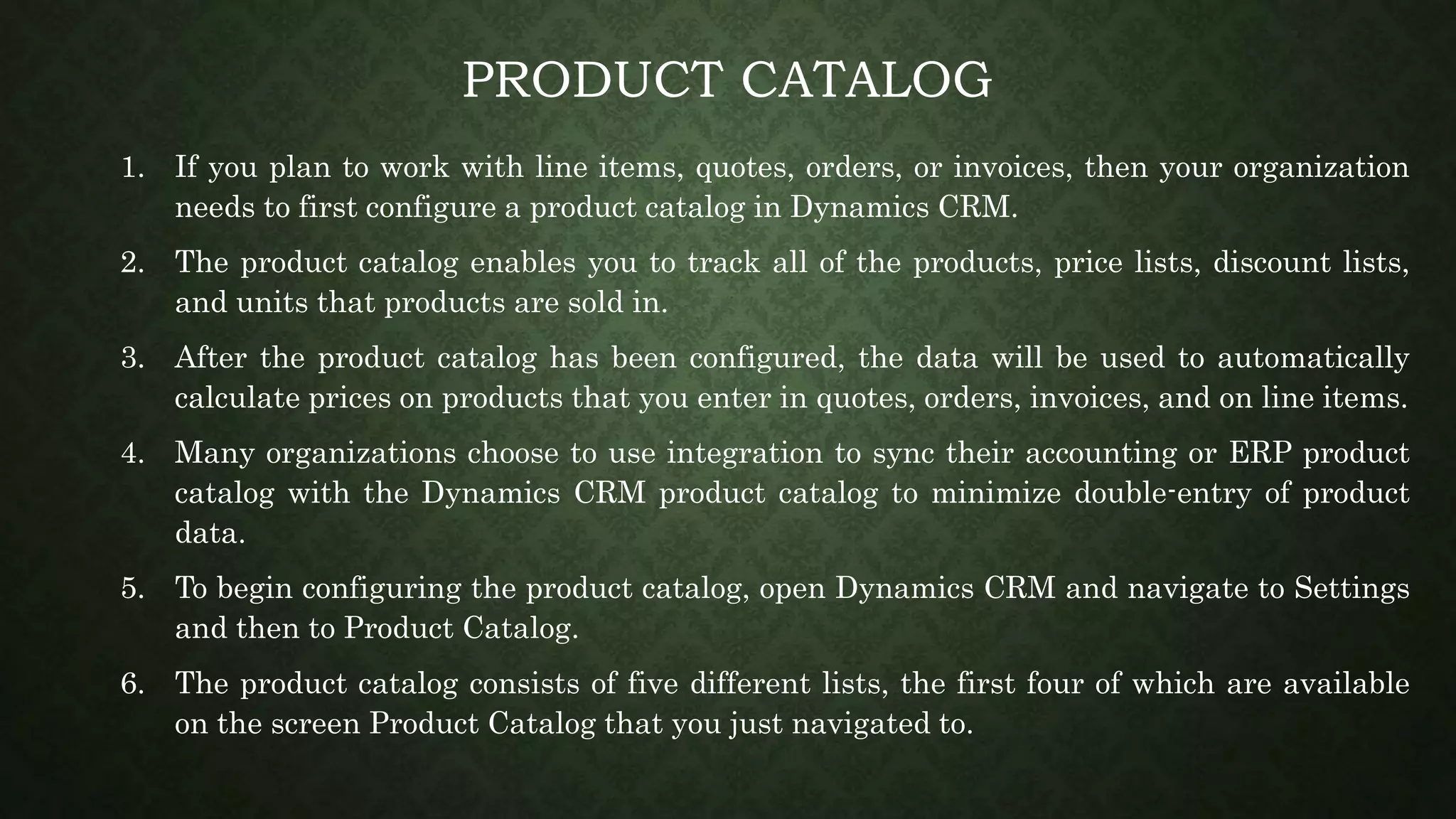 PRODUCT CATALOG
1. If you plan to work with line items, quotes, orders, or invoices, then your organization
needs to first configure a product catalog in Dynamics CRM.
2. The product catalog enables you to track all of the products, price lists, discount lists,
and units that products are sold in.
3. After the product catalog has been configured, the data will be used to automatically
calculate prices on products that you enter in quotes, orders, invoices, and on line items.
4. Many organizations choose to use integration to sync their accounting or ERP product
catalog with the Dynamics CRM product catalog to minimize double-entry of product
data.
5. To begin configuring the product catalog, open Dynamics CRM and navigate to Settings
and then to Product Catalog.
6. The product catalog consists of five different lists, the first four of which are available
on the screen Product Catalog that you just navigated to.
 