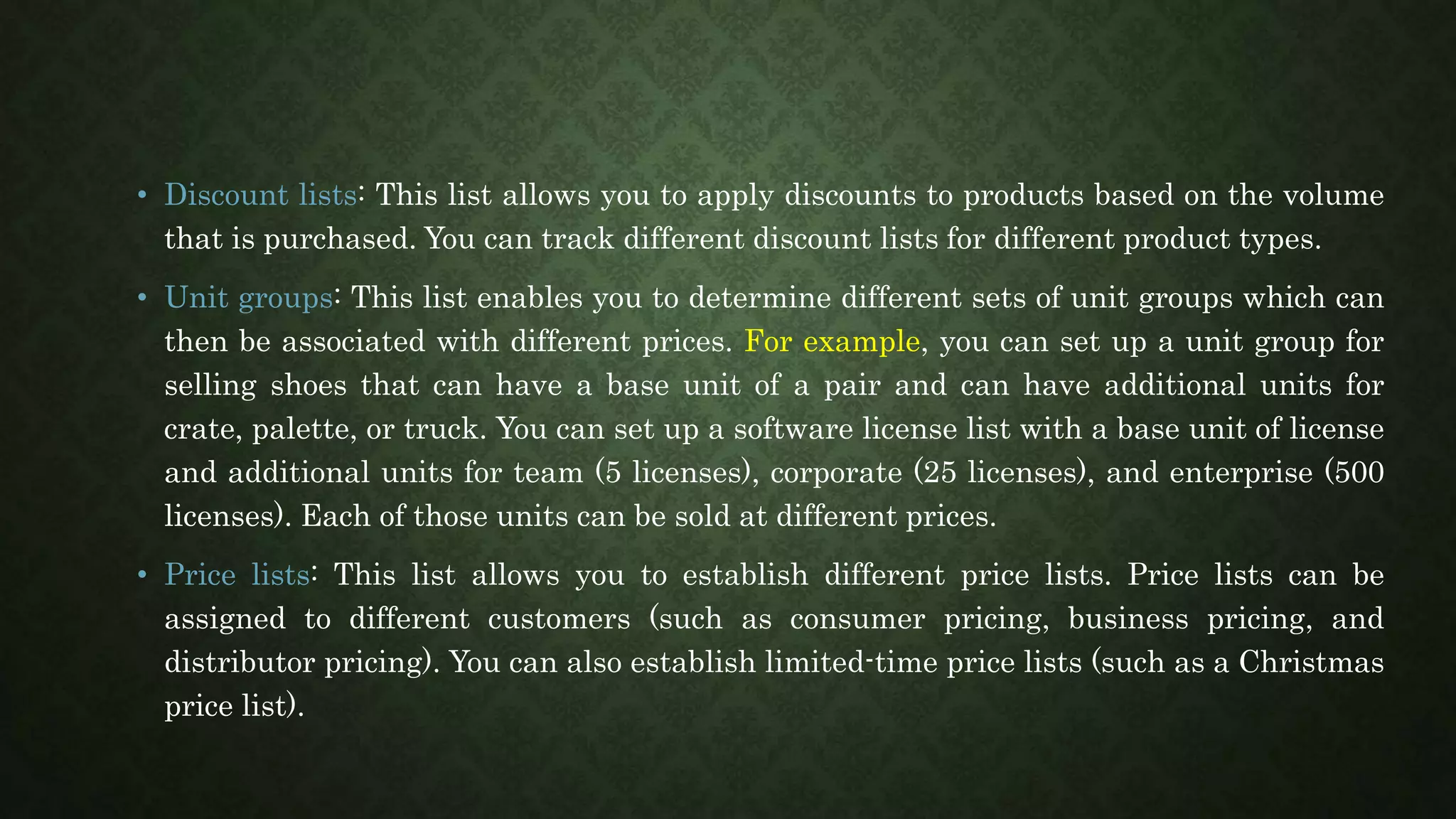 • Discount lists: This list allows you to apply discounts to products based on the volume
that is purchased. You can track different discount lists for different product types.
• Unit groups: This list enables you to determine different sets of unit groups which can
then be associated with different prices. For example, you can set up a unit group for
selling shoes that can have a base unit of a pair and can have additional units for
crate, palette, or truck. You can set up a software license list with a base unit of license
and additional units for team (5 licenses), corporate (25 licenses), and enterprise (500
licenses). Each of those units can be sold at different prices.
• Price lists: This list allows you to establish different price lists. Price lists can be
assigned to different customers (such as consumer pricing, business pricing, and
distributor pricing). You can also establish limited-time price lists (such as a Christmas
price list).
 