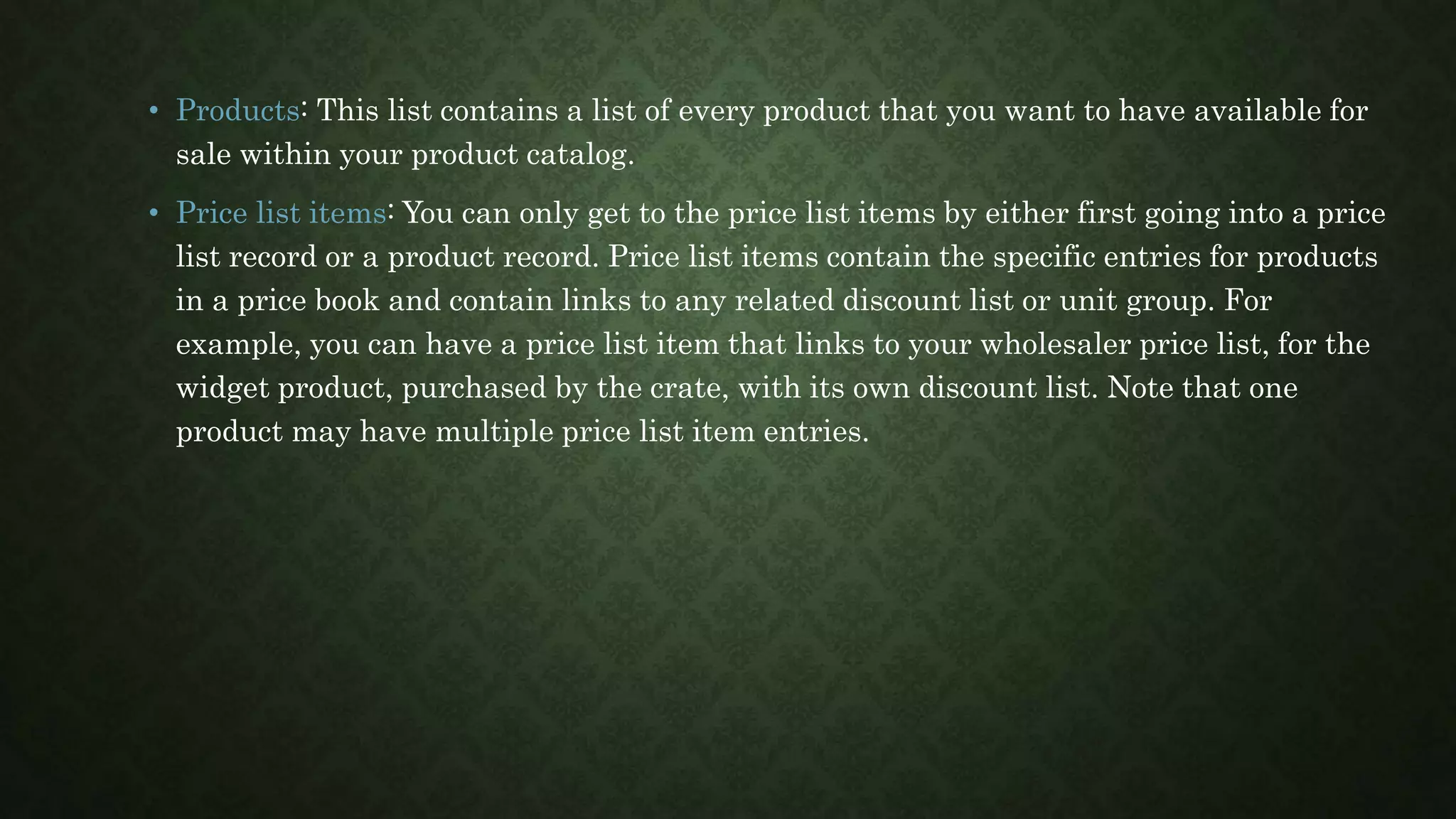 • Products: This list contains a list of every product that you want to have available for
sale within your product catalog.
• Price list items: You can only get to the price list items by either first going into a price
list record or a product record. Price list items contain the specific entries for products
in a price book and contain links to any related discount list or unit group. For
example, you can have a price list item that links to your wholesaler price list, for the
widget product, purchased by the crate, with its own discount list. Note that one
product may have multiple price list item entries.
 