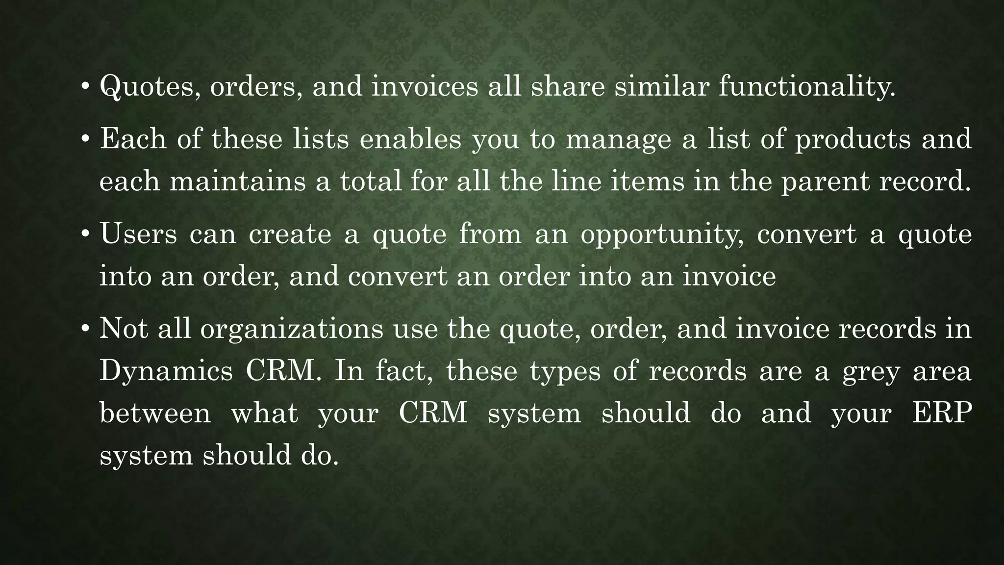 • Quotes, orders, and invoices all share similar functionality.
• Each of these lists enables you to manage a list of products and
each maintains a total for all the line items in the parent record.
• Users can create a quote from an opportunity, convert a quote
into an order, and convert an order into an invoice
• Not all organizations use the quote, order, and invoice records in
Dynamics CRM. In fact, these types of records are a grey area
between what your CRM system should do and your ERP
system should do.
 